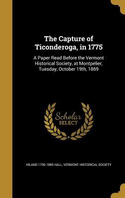 The Capture of Ticonderoga, in 1775: A Paper Read Before the Vermont Historical Society, at Montpelier, Tuesday, October 19th, 1869