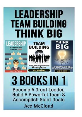 Leadership: Team Building: Think Big: 3 Books in 1: Become a Great Leader, Build a Powerful Team & Accomplish Giant Goals