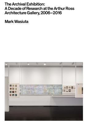 The Archival Exhibition: A Decade of Research at the Arthur Ross Architecture Gallery, 2006–2016
