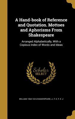 A Hand-book of Reference and Quotation. Mottoes and Aphorisms From Shakespeare: Arranged Alphabetically, With a Copious Index of Words and Ideas