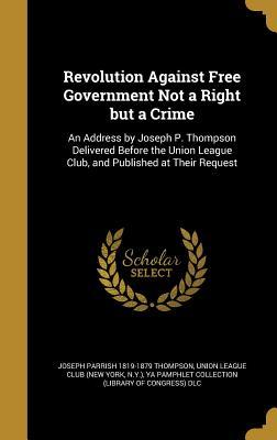 Revolution Against Free Government Not a Right but a Crime: An Address by Joseph P. Thompson Delivered Before the Union League Club, and Published at Their Request