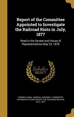 Report of the Committee Appointed to Investigate the Railroad Riots in July, 1877: Read in the Senate and House of Representatives May 23, 1878
