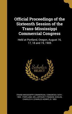 Official Proceedings of the Sixteenth Session of the Trans-Mississippi Commercial Congress: Held at Portland, Oregon, August 16, 17, 18 and 19, 1905 (Hardcover)