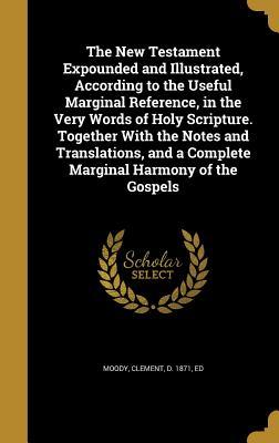 The New Testament Expounded and Illustrated, According to the Useful Marginal Reference, in the Very Words of Holy Scripture. Together With the Notes ... a Complete Marginal Harmony of the Gospels
