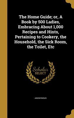 The Home Guide; or, A Book by 500 Ladies, Embracing About 1,000 Recipes and Hints, Pertaining to Cookery, the Household, the Sick Room, the Toilet, Etc