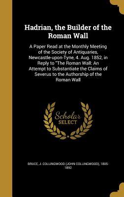 Hadrian, the Builder of the Roman Wall: A Paper Read at the Monthly Meeting of the Society of Antiquaries, Newcastle-upon-Tyne, 4. Aug. 1852, in Reply ... Severus to the Authorship of the Roman Wall
