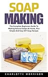 Soap Making: The Complete Beginners Guide To Making Natural Soaps At Home, Plus Simple And Easy DIY Soap Recipes! (Soap Making Advice, Aromatherapy, How To Make Soap Book 1)