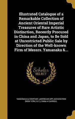 Illustrated Catalogue of a Remarkable Collection of Ancient Oriental Imperial Treasures of Rare Artistic Distinction, Recently Procured in China and ... the Well-known Firm of Messrs. Yamanaka &...