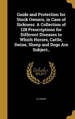 Guide and Protection for Stock Owners, in Case of Sickness. A Collection of 128 Prescriptions for Different Diseases to Which Horses, Cattle, Swine, Sheep and Dogs Are Subject..