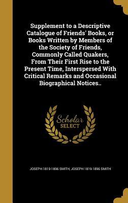 Supplement to a Descriptive Catalogue of Friends' Books, or Books Written by Members of the Society of Friends, Commonly Called Quakers, From Their ... Remarks and Occasional Biographical Notices..