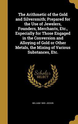 The Arithmetic of the Gold and Silversmith; Prepared for the Use of Jewelers, Founders, Merchants, Etc., Especially for Those Engaged in the ... the Mixing of Various Substances, Etc.