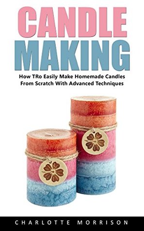 Candle Making: How To Easily Make Homemade Candles From Scratch With Advanced Techniques! (Kindle Edition)