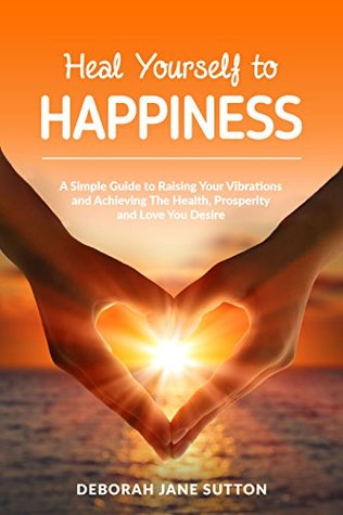 Heal Yourself to Happiness: A Simple Guide to Raising your Vibrations and achieving the Health, Prosperity and Love you Desire