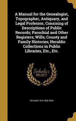 A Manual for the Genealogist, Topographer, Antiquary, and Legal Professor, Consising of Descriptions of Public Records; Parochial and Other Registers; ... Collections in Public Libraries, Etc., Etc.