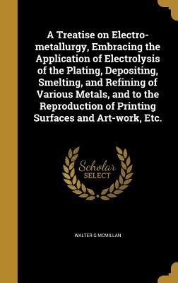 A Treatise on Electro-metallurgy, Embracing the Application of Electrolysis of the Plating, Depositing, Smelting, and Refining of Various Metals, and ... of Printing Surfaces and Art-work, Etc.