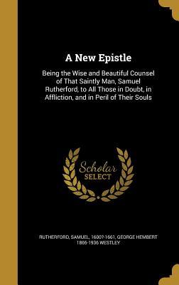 A New Epistle: Being the Wise and Beautiful Counsel of That Saintly Man, Samuel Rutherford, to All Those in Doubt, in Affliction, and in Peril of Their Souls