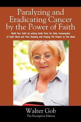 Paralyzing and Eradicating Cancer By the Power of Faith: Build Your Faith by setting Aside Time for Daily Consumption of God's Word and Then Reading and Praying The Prayers in This Book