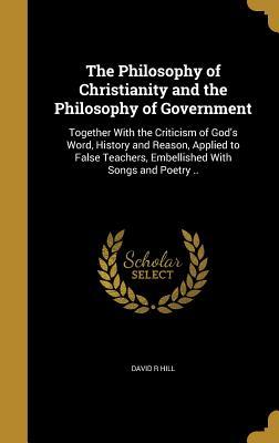 The Philosophy of Christianity and the Philosophy of Government: Together With the Criticism of God's Word, History and Reason, Applied to False Teachers, Embellished With Songs and Poetry ..