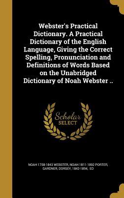 Webster's Practical Dictionary. a Practical Dictionary of the English Language, Giving the Correct Spelling, Pronunciation and Definitions of Words Based on the Unabridged Dictionary of Noah Webster ..