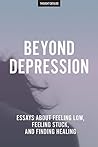 Beyond Depression: Essays About Feeling Low, Feeling Stuck, And Finding Healing Beyond Depression: Essays About Feeling Low, Feeling Stuck, And Finding Healing