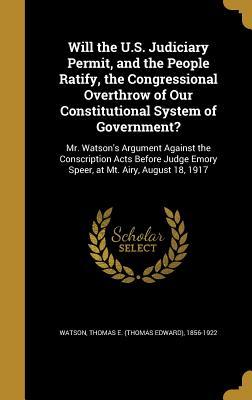 Will the U.S. Judiciary Permit, and the People Ratify, the Congressional Overthrow of Our Constitutional System of Government?: Mr. Watson's Argument ... Emory Speer, at Mt. Airy, August 18, 1917