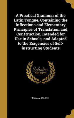 A Practical Grammar of the Latin Tongue, Containing the Inflections and Elementary Principles of Translation and Construction, Intended for Use in ... the Exigencies of Self-instructing Students