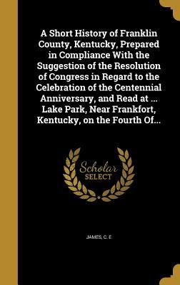 A Short History of Franklin County, Kentucky, Prepared in Compliance With the Suggestion of the Resolution of Congress in Regard to the Celebration of ... Near Frankfort, Kentucky, on the Fourth Of...