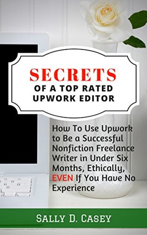 Secrets of a Top Rated Upwork Editor: How to Use Upwork to Be a Successful Nonfiction Freelance Writer in Under Six Months, Ethically, Even If You Have No Experience (Kindle Edition)