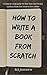 How To Write A Book From Scratch: A step-by-step guide for first time non-fiction authors from first word to first dollar