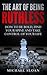 The Art Of Being Ruthless: How To Be Bold, Find Your Spine And Take Control Of Your Life