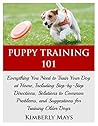 Puppy Training 101: Everything You Need to Train Your Dog at Home, Including Step-by-Step Directions, Solutions to Common Problems, and Suggestions for ... your dog,Puppy training books Book 1)