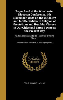 Paper Read at the Winchester Diocesan Conference, 4th November, 1880, on the Infidelity and Indifferentism to Religion of the Artizan and Humbler ... the Means to Be Taken for Bringing Them...;