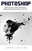 Photoshop : Step-By-Step User Guide to Mastering Photoshop and Editing Photos like A Pro!
