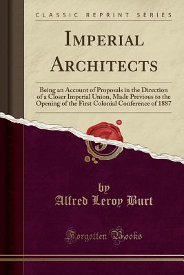 Imperial Architects: Being an Account of Proposals in the Direction of a Closer Imperial Union, Made Previous to the Opening of the First Colonial Conference of 1887 (Classic Reprint)