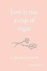 love is not a cup of sugar: a collection of poems