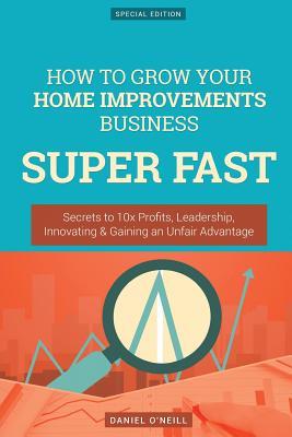 How to Grow Your Home Improvements Business Super Fast: Secrets to 10x Profits, Leadership, Innovation & Gaining an Unfair Advantage