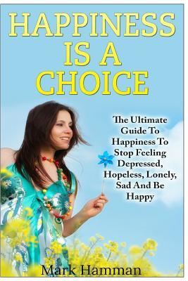 Happiness is a Choice: Ultimate Guide to Happiness to Stop Feeling Depressed, Hopeless, Lonely, Sad And Be Happy