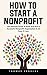 How To Start A Nonprofit: The Ultimate Guide To Build And Run A Successful Nonprofit Organization In 25 Days Or Less!