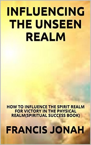 Influencing The Unseen Realm: How to Influence The Spirit Realm for Victory in The Physical Realm (Kindle Edition)