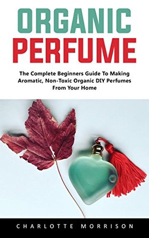 Organic Perfume: The Complete Beginners Guide To Making Aromatic, Non-Toxic Organic DIY Perfumes From Your Home! (Kindle Edition)