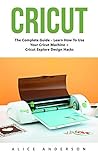 Cricut: The Complete Guide - Learn How To Use Your Cricut Machine + Cricut Explore Design Hacks
