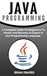 Java: Java Programming: A Complete Guide For Beginners To Master And Become An Expert In Java Programming Language