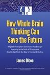 How Whole Brain Thinking Can Save the Future: Why Left Hemisphere Dominance Has Brought Humanity to the Brink of Disaster and How We Can Think Our Way to Peace and Healing