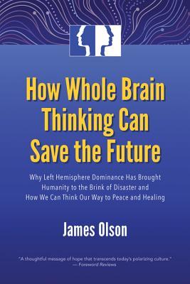 How Whole Brain Thinking Can Save the Future: Why Left Hemisphere Dominance Has Brought Humanity to the Brink of Disaster and How We Can Think Our Way to Peace and Healing