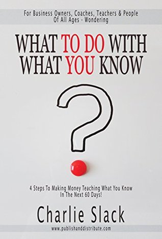 What To Do With What You Know: 4 Steps To Making Money Teaching What You Know In The Next 60 Days