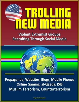 Trolling New Media: Violent Extremist Groups Recruiting Through Social Media - Propaganda, Websites, Blogs, Mobile Phones, Online Gaming, al-Qaeda, ISIS, Muslim Terrorism, Counterterrorism