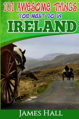 Ireland: 101 Awesome Things You Must Do In Ireland: Ireland Travel Guide to The Land of A Thousand Welcomes. The True Travel Guide from a True Traveler. All You Need To Know About Ireland