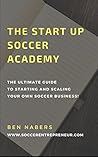 The Startup Soccer Academy: How To Create Your Own Successful Soccer Business (The Soccer Academy Start-Up Book 1)
