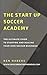 The Startup Soccer Academy: How To Create Your Own Successful Soccer Business (The Soccer Academy Start-Up Book 1)