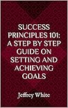 Success Principles 101: A Step By Step Guide on Setting and Achieving Goals